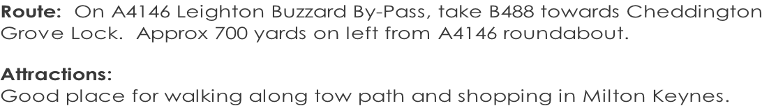 Route:  On A4146 Leighton Buzzard By-Pass, take B488 towards Cheddington  Grove Lock.  Approx 700 yards on left from A4146 roundabout.  Attractions:   Good place for walking along tow path and shopping in Milton Keynes.