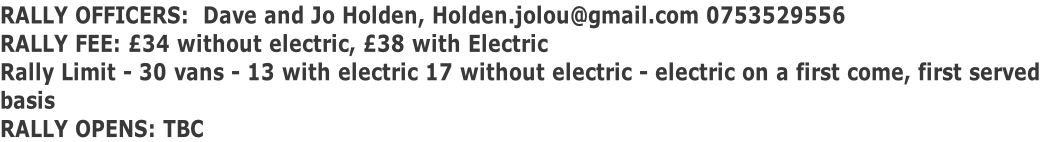 RALLY OFFICERS:  Dave and Jo Holden, Holden.jolou@gmail.com 0753529556 RALLY FEE: £34 without electric, £38 with Electric Rally Limit - 30 vans - 13 with electric 17 without electric - electric on a first come, first served  basis RALLY OPENS: TBC