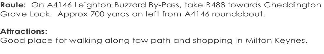 Route:  On A4146 Leighton Buzzard By-Pass, take B488 towards Cheddington  Grove Lock.  Approx 700 yards on left from A4146 roundabout.  Attractions:   Good place for walking along tow path and shopping in Milton Keynes.